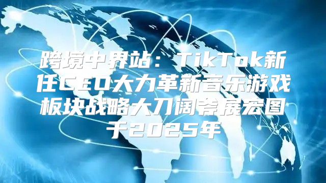 跨境中界站：TikTok新任CEO大力革新音乐游戏板块战略大刀阔斧展宏图于2025年