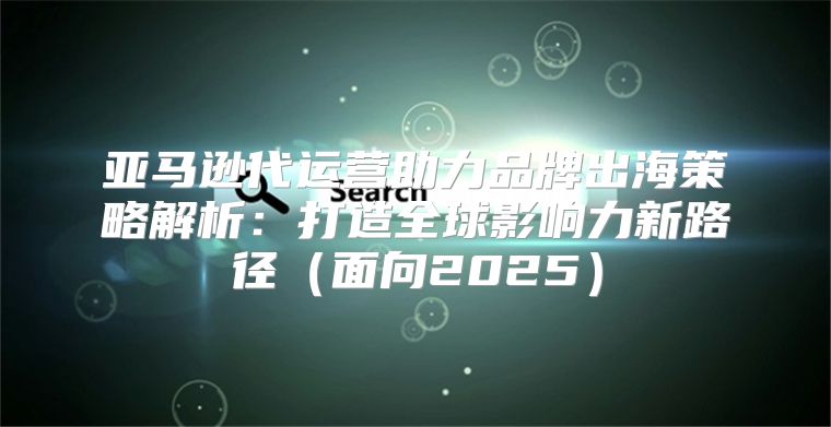 亚马逊代运营助力品牌出海策略解析：打造全球影响力新路径面向2025