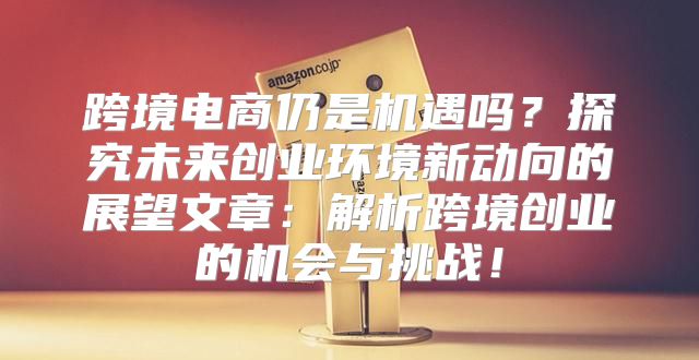 跨境电商仍是机遇吗？探究未来创业环境新动向的展望文章：解析跨境创业的机会与挑战！