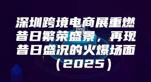 深圳跨境电商展重燃昔日繁荣盛景，再现昔日盛况的火爆场面2025
