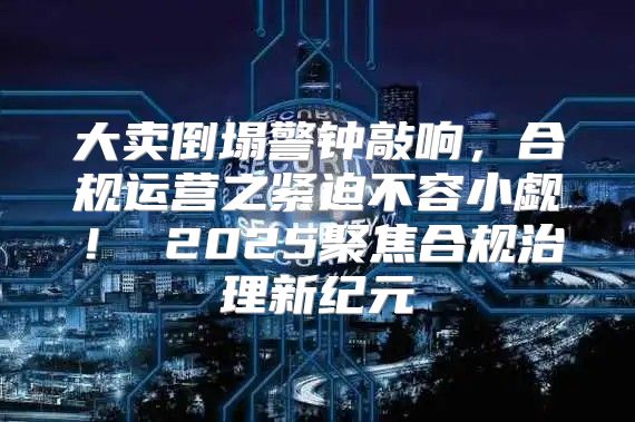 大卖倒塌警钟敲响，合规运营之紧迫不容小觑！ 2025聚焦合规治理新纪元