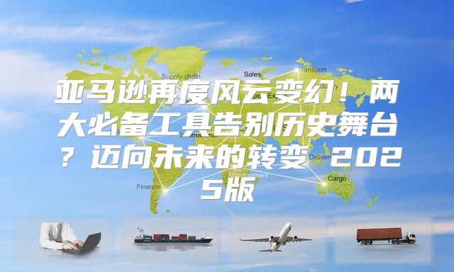 亚马逊再度风云变幻！两大必备工具告别历史舞台？迈向未来的转变 2025版