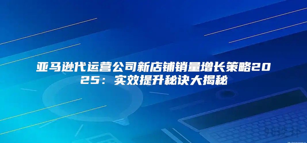 亚马逊代运营公司新店铺销量增长策略2025实效提升秘诀大揭秘
