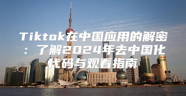 Tiktok在中国应用的解密：了解2025年去中国化代码与观看指南