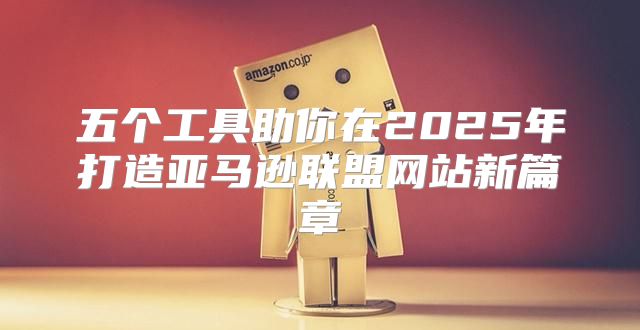 五个工具助你在2025年打造亚马逊联盟网站新篇章
