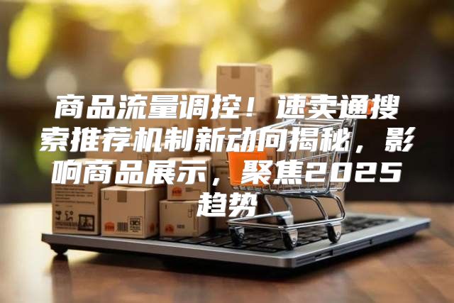 商品流量调控！速卖通搜索推荐机制新动向揭秘，影响商品展示，聚焦2025趋势