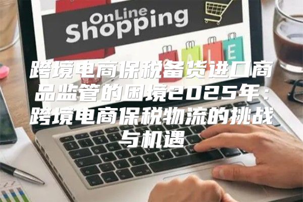 跨境电商保税备货进口商品监管的困境2025年：跨境电商保税物流的挑战与机遇