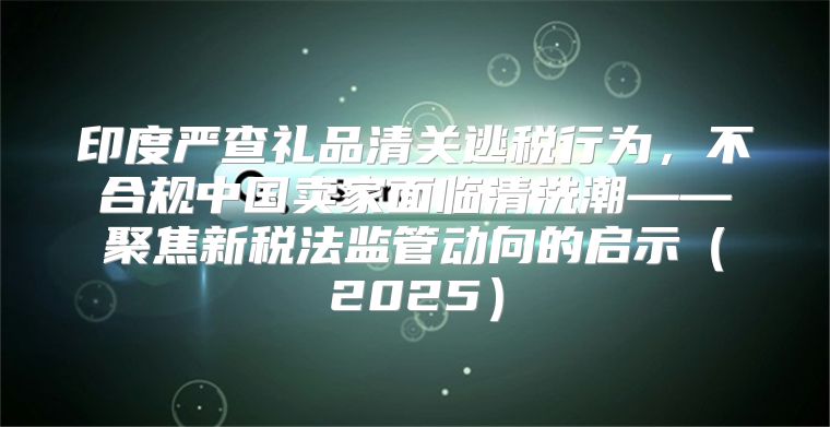 印度严查礼品清关逃税行为，不合规中国卖家面临清洗潮——聚焦新税法监管动向的启示2025