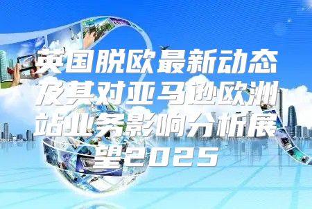英国脱欧最新动态及其对亚马逊欧洲站业务影响分析展望2025