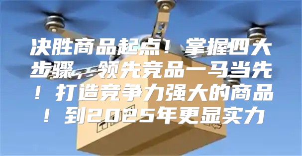 决胜商品起点！掌握四大步骤，领先竞品一马当先！打造竞争力强大的商品！到2025年更显实力