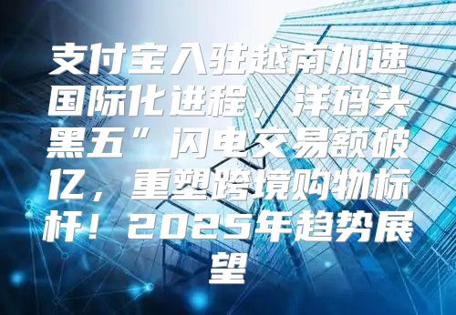 支付宝入驻越南加速国际化进程，洋码头黑五”闪电交易额破亿，重塑跨境购物标杆！2025年趋势展望