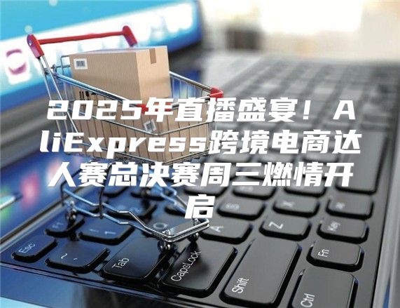 2025年直播盛宴！AliExpress跨境电商达人赛总决赛周三燃情开启