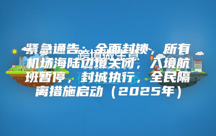 紧急通告：全面封锁，所有机场海陆边境关闭，入境航班暂停，封城执行，全民隔离措施启动2025年