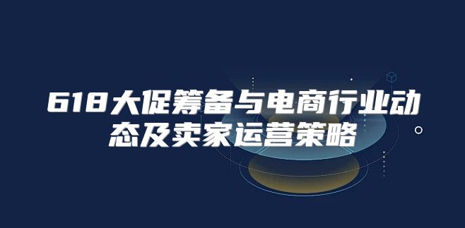 618大促筹备与电商行业动态及卖家运营策略