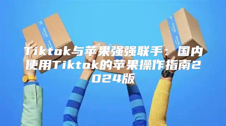 Tiktok与苹果强强联手：国内使用Tiktok的苹果操作指南2025版