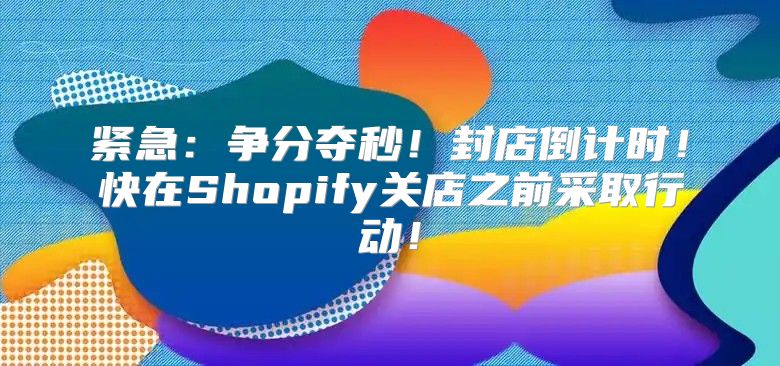 紧急：争分夺秒！封店倒计时！快在Shopify关店之前采取行动！