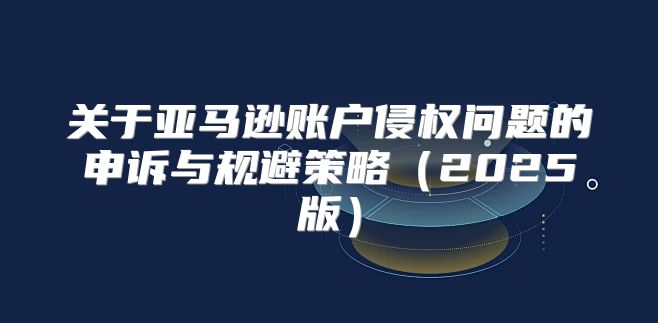 关于亚马逊账户侵权问题的申诉与规避策略2025版