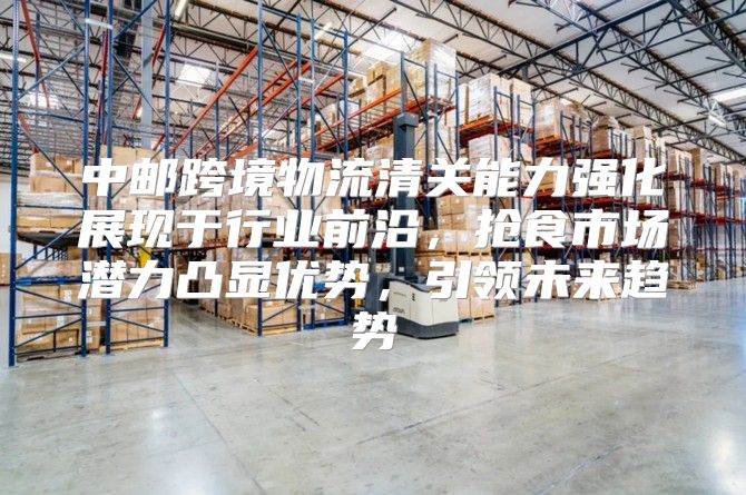 中邮跨境物流清关能力强化展现于行业前沿，抢食市场潜力凸显优势，引领未来趋势