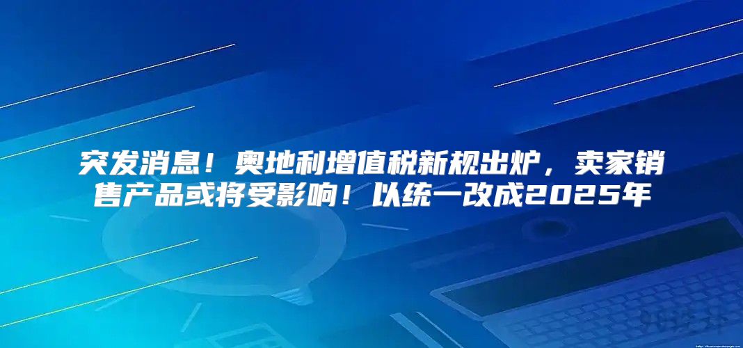 突发消息！奥地利增值税新规出炉，卖家销售产品或将受影响！以统一改成2025年