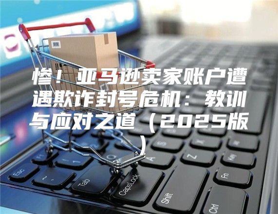 惨！亚马逊卖家账户遭遇欺诈封号危机：教训与应对之道2025版