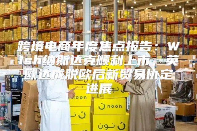 跨境电商年度焦点报告：Wish纳斯达克顺利上市，英欧达成脱欧后新贸易协定进展