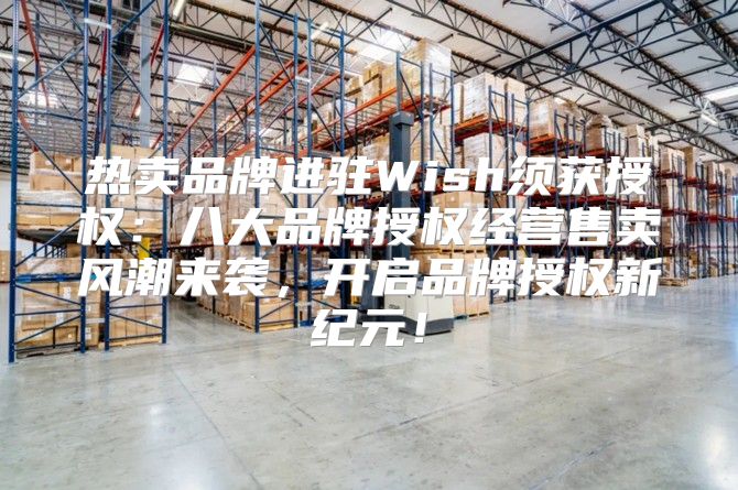 热卖品牌进驻Wish须获授权：八大品牌授权经营售卖风潮来袭，开启品牌授权新纪元！