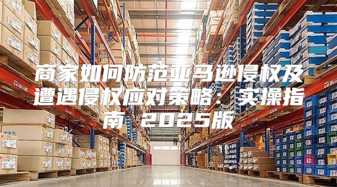 商家如何防范亚马逊侵权及遭遇侵权应对策略：实操指南 2025版