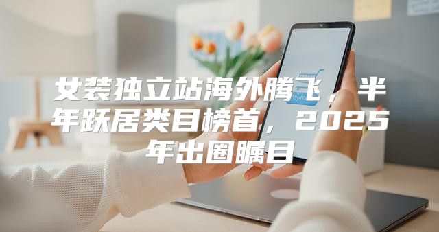 女装独立站海外腾飞，半年跃居类目榜首，2025年出圈瞩目