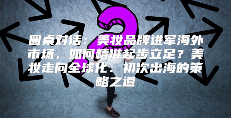 圆桌对话：美妆品牌进军海外市场，如何精准起步立足？美妆走向全球化：初次出海的策略之道
