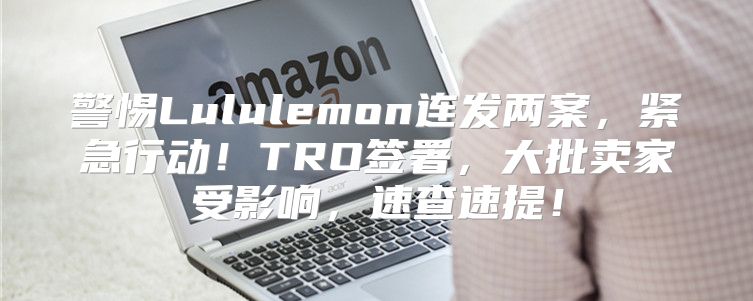 警惕Lululemon连发两案，紧急行动！TRO签署，大批卖家受影响，速查速提！