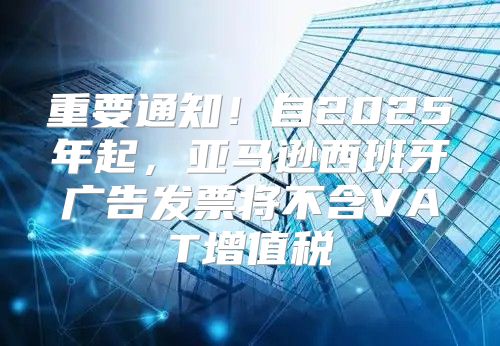 重要通知！自2025年起，亚马逊西班牙广告发票将不含VAT增值税