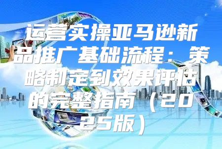 运营实操亚马逊新品推广基础流程：策略制定到效果评估的完整指南2025版
