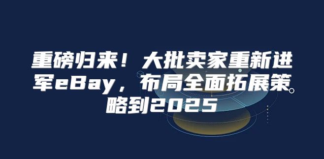 重磅归来！大批卖家重新进军eBay，布局全面拓展策略到2025