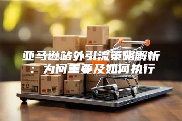 亚马逊站外引流策略解析：为何重要及如何执行