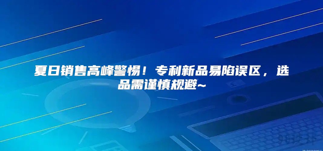 夏日销售高峰警惕！专利新品易陷误区，选品需谨慎规避~