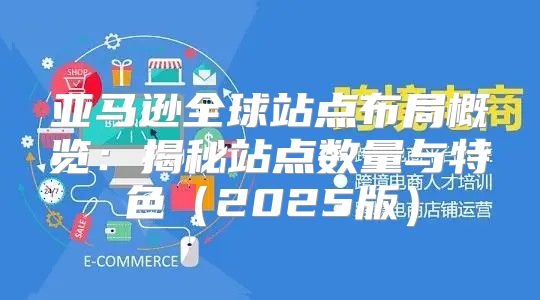 亚马逊全球站点布局概览：揭秘站点数量与特色2025版