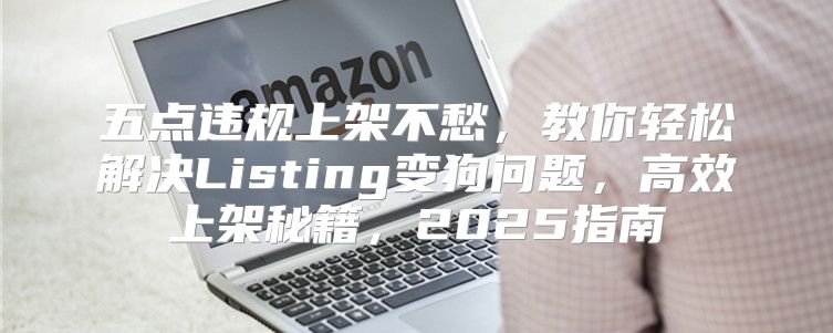 五点违规上架不愁，教你轻松解决Listing变狗问题，高效上架秘籍，2025指南