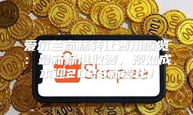 爱尔兰商标转让费用概览：最新标准收费，预知成本迎2025新变化！