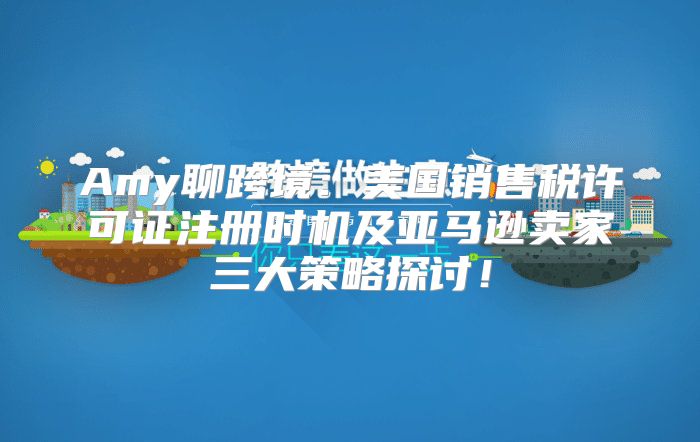 Amy聊跨境：美国销售税许可证注册时机及亚马逊卖家三大策略探讨！
