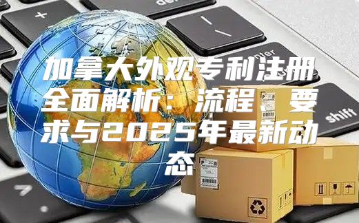 加拿大外观专利注册全面解析：流程、要求与2025年最新动态