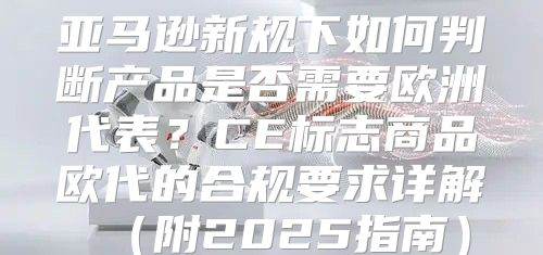亚马逊新规下如何判断产品是否需要欧洲代表？CE标志商品欧代的合规要求详解附2025指南