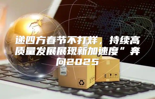 递四方春节不打烊，持续高质量发展展现新加速度”奔向2025