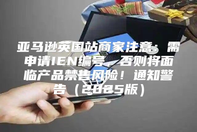 亚马逊英国站商家注意：需申请IEN编号，否则将面临产品禁售风险！通知警告2025版