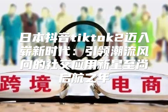 日本抖音tiktok2迈入崭新时代：引领潮流风向的社交应用新星至尚启航之年