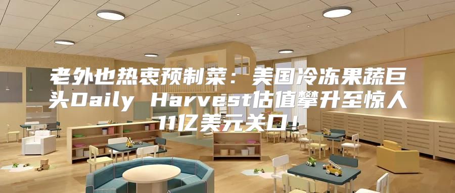 老外也热衷预制菜：美国冷冻果蔬巨头Daily Harvest估值攀升至惊人11亿美元关口！