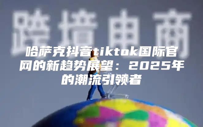 哈萨克抖音tiktok国际官网的新趋势展望：2025年的潮流引领者