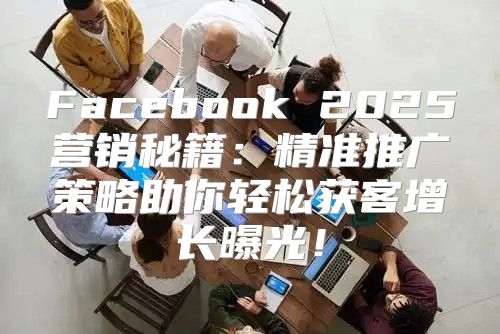 Facebook 2025营销秘籍：精准推广策略助你轻松获客增长曝光！