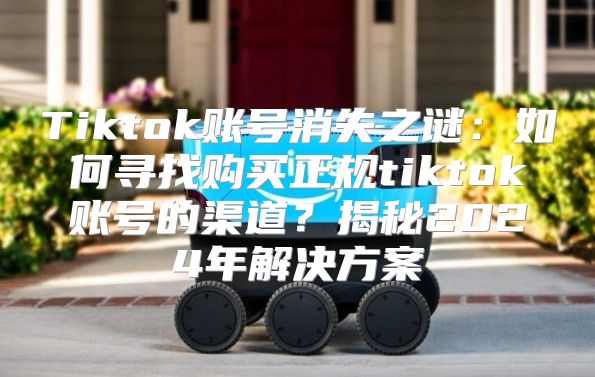 Tiktok账号消失之谜：如何寻找购买正规tiktok账号的渠道？揭秘2025年解决方案