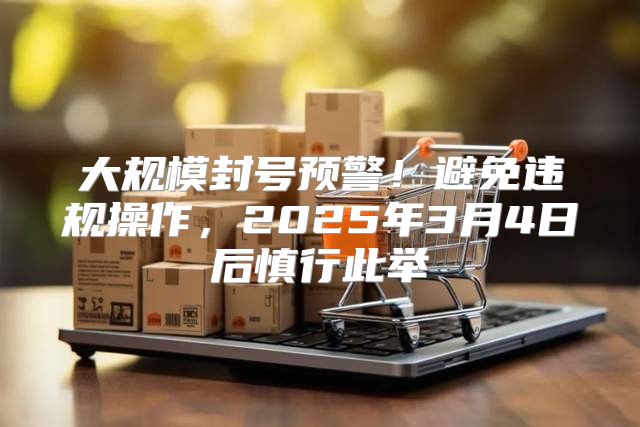 大规模封号预警！避免违规操作，2025年3月4日后慎行此举