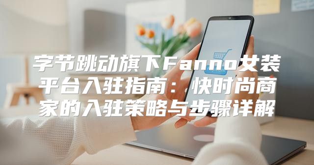 字节跳动旗下Fanno女装平台入驻指南：快时尚商家的入驻策略与步骤详解